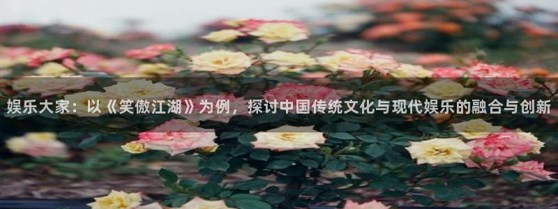 乐天堂fun88：娱乐大家：以《笑傲江湖》为例，探讨中国传统文化与现代娱乐的融合与创新